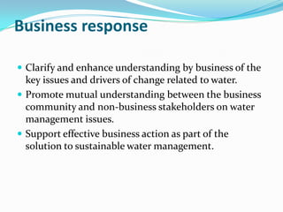 Business response

 Clarify and enhance understanding by business of the
  key issues and drivers of change related to water.
 Promote mutual understanding between the business
  community and non-business stakeholders on water
  management issues.
 Support effective business action as part of the
  solution to sustainable water management.
 