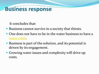 Business response

    It concludes that:
   Business cannot survive in a society that thirsts.
   One does not have to be in the water business to have a
    water crisis.
   Business is part of the solution, and its potential is
    driven by its engagement.
   Growing water issues and complexity will drive up
    costs.
 