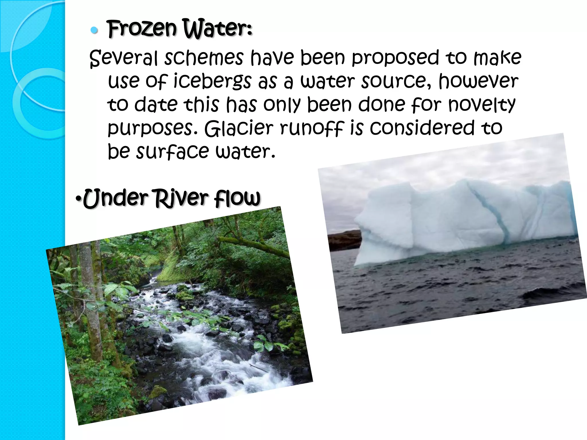    Frozen Water:
 Several schemes have been proposed to make
   use of icebergs as a water source, however
   to date this has only been done for novelty
   purposes. Glacier runoff is considered to
   be surface water.

•Under River flow
 
