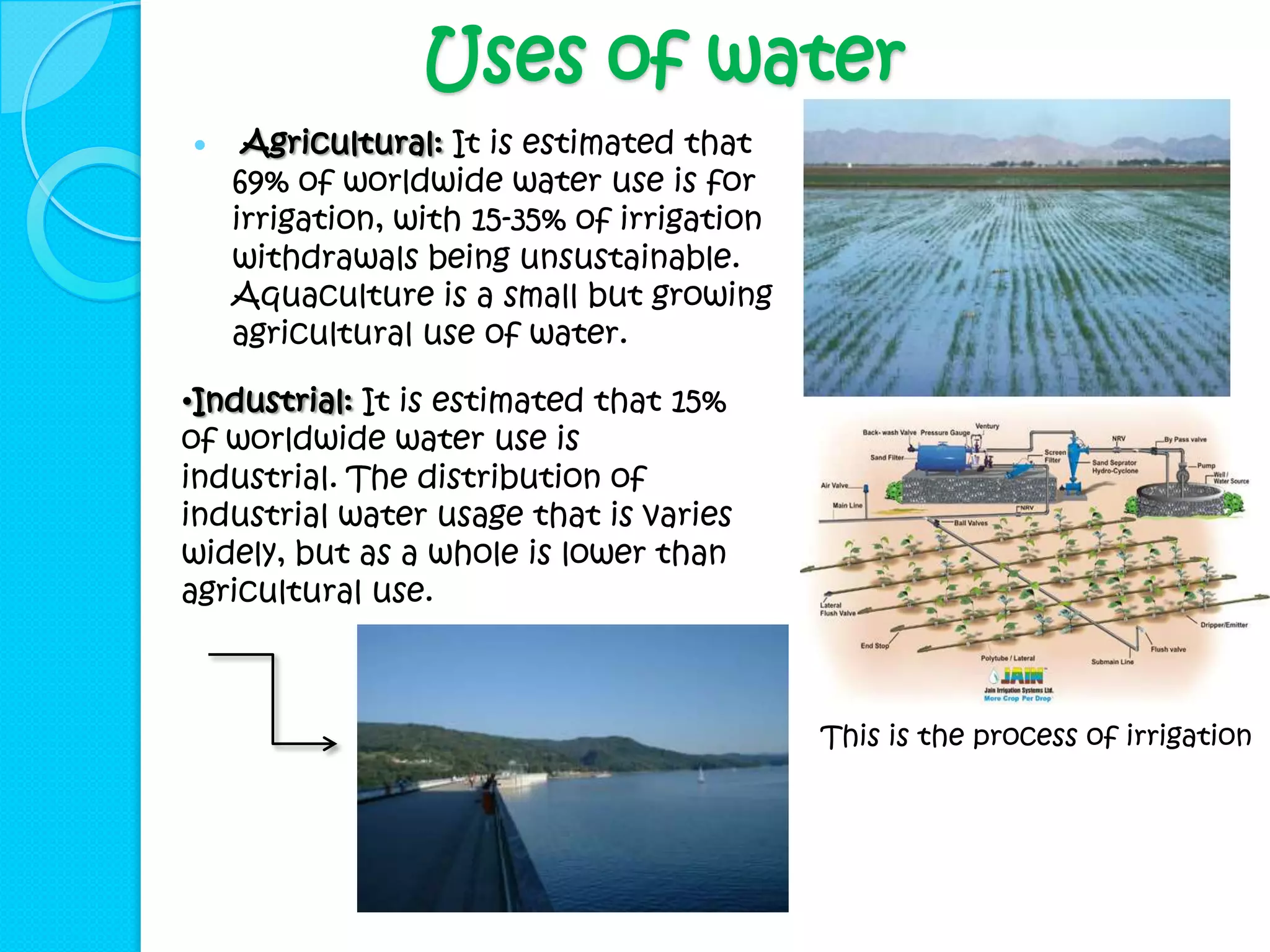 Uses of water
    Agricultural: It is estimated that
    69% of worldwide water use is for
    irrigation, with 15-35% of irrigation
    withdrawals being unsustainable.
    Aquaculture is a small but growing
    agricultural use of water.

•Industrial: It is estimated that 15%
of worldwide water use is
industrial. The distribution of
industrial water usage that is varies
widely, but as a whole is lower than
agricultural use.



                                            This is the process of irrigation
 