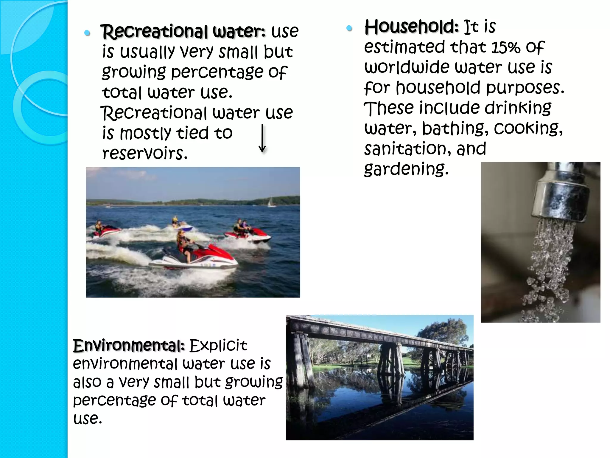    Recreational water: use        Household: It is
     is usually very small but       estimated that 15% of
     growing percentage of           worldwide water use is
     total water use.                for household purposes.
     Recreational water use          These include drinking
     is mostly tied to               water, bathing, cooking,
     reservoirs.                     sanitation, and
                                     gardening.




Environmental: Explicit
environmental water use is
also a very small but growing
percentage of total water
use.
 