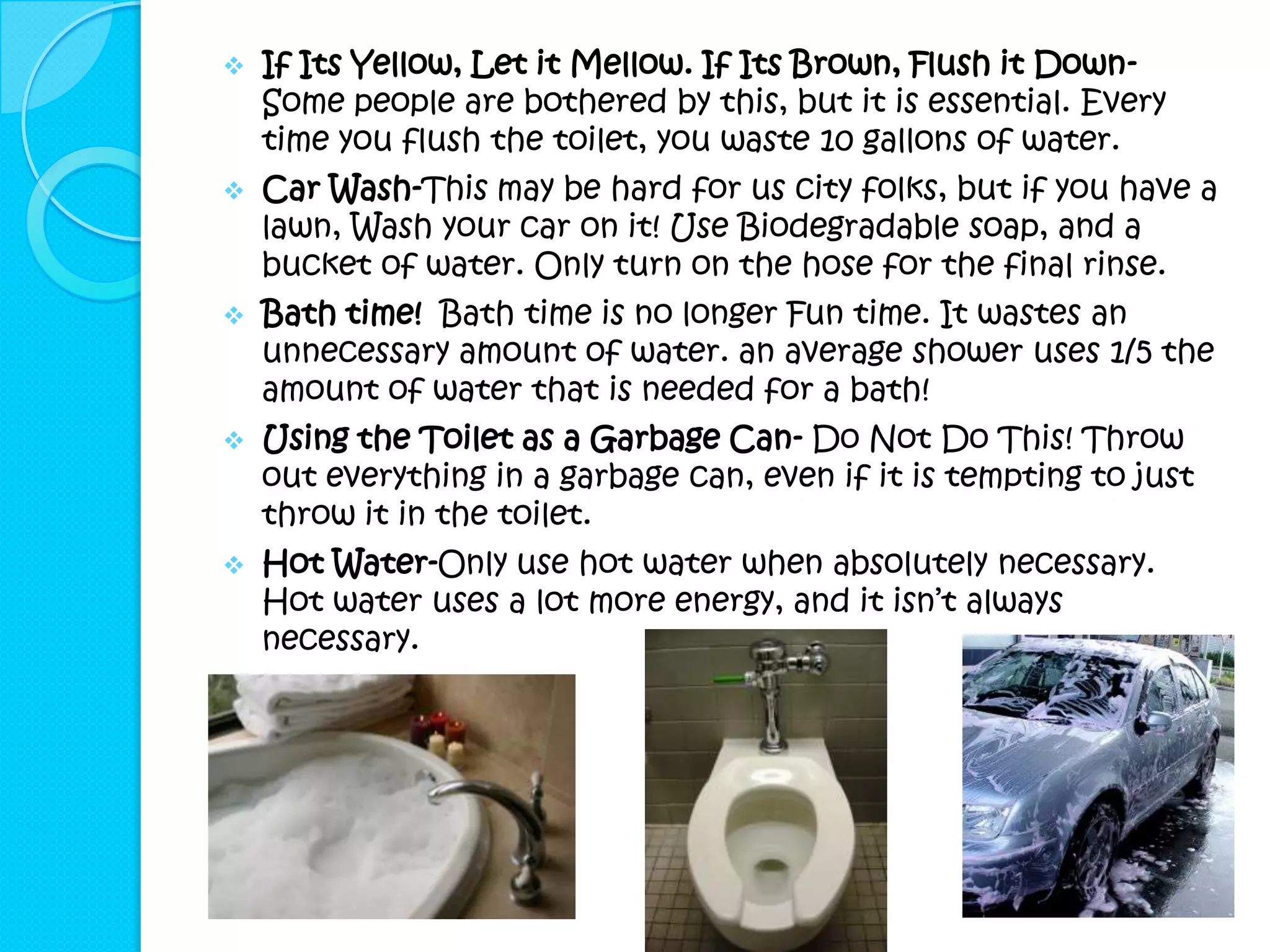   If Its Yellow, Let it Mellow. If Its Brown, Flush it Down-
    Some people are bothered by this, but it is essential. Every
    time you flush the toilet, you waste 10 gallons of water.
   Car Wash-This may be hard for us city folks, but if you have a
    lawn, Wash your car on it! Use Biodegradable soap, and a
    bucket of water. Only turn on the hose for the final rinse.
   Bath time! Bath time is no longer Fun time. It wastes an
    unnecessary amount of water. an average shower uses 1/5 the
    amount of water that is needed for a bath!
   Using the Toilet as a Garbage Can- Do Not Do This! Throw
    out everything in a garbage can, even if it is tempting to just
    throw it in the toilet.
   Hot Water-Only use hot water when absolutely necessary.
    Hot water uses a lot more energy, and it isn’t always
    necessary.
 