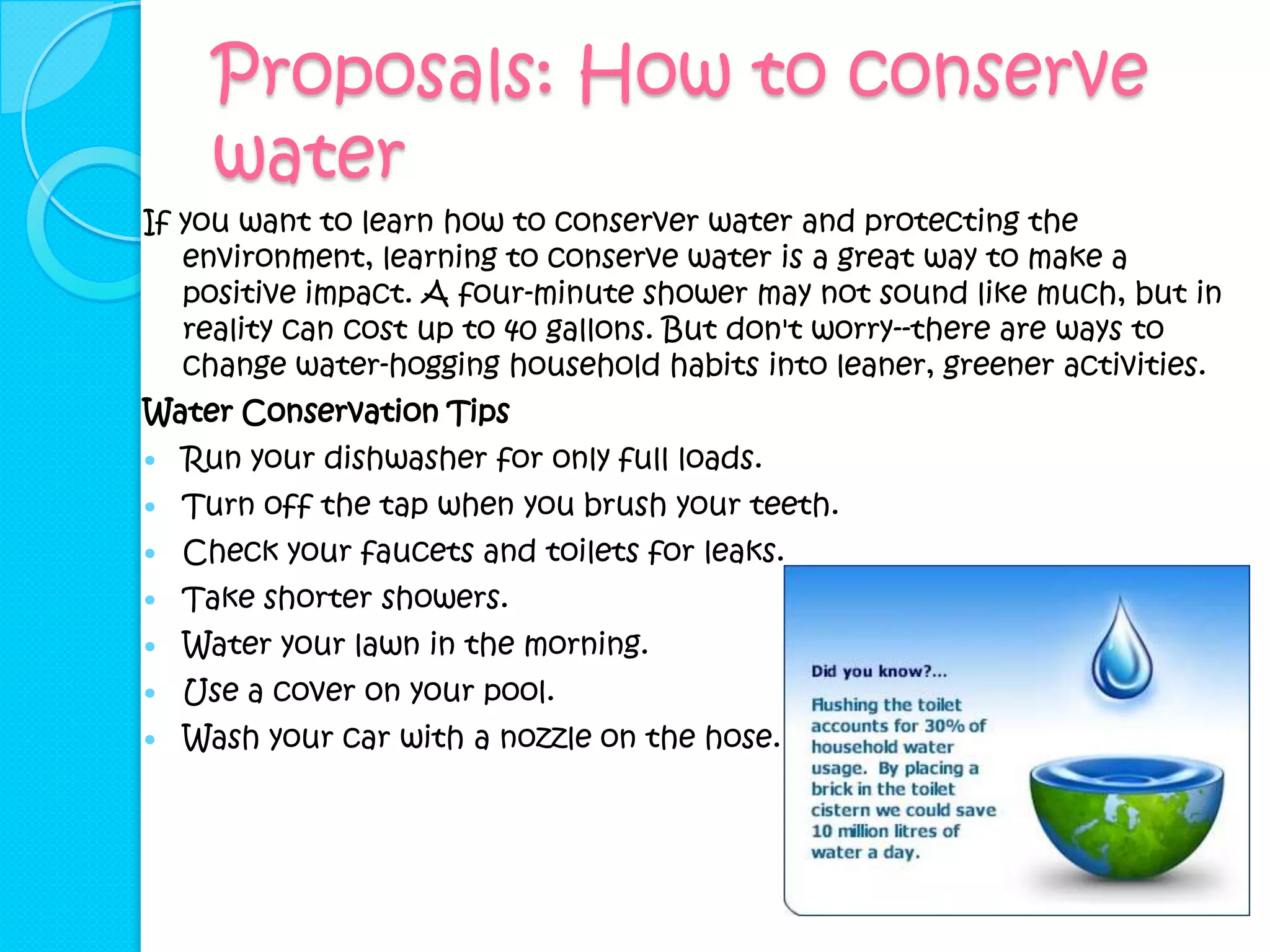 Proposals: How to conserve
      water
If you want to learn how to conserver water and protecting the
   environment, learning to conserve water is a great way to make a
   positive impact. A four-minute shower may not sound like much, but in
   reality can cost up to 40 gallons. But don't worry--there are ways to
   change water-hogging household habits into leaner, greener activities.
Water Conservation Tips
   Run your dishwasher for only full loads.
   Turn off the tap when you brush your teeth.
   Check your faucets and toilets for leaks.
   Take shorter showers.
   Water your lawn in the morning.
   Use a cover on your pool.
   Wash your car with a nozzle on the hose.
 