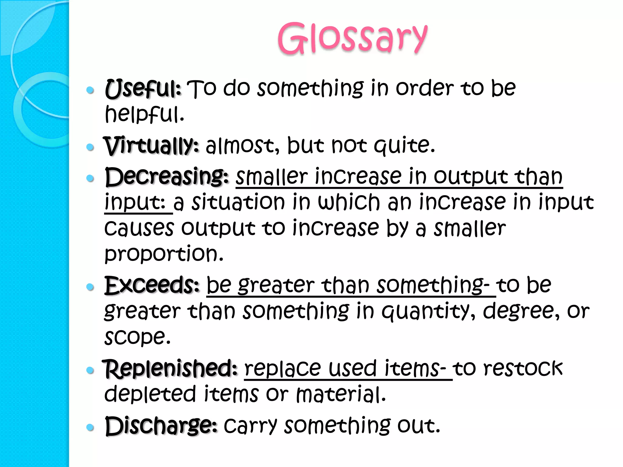 Glossary
   Useful: To do something in order to be
    helpful.
   Virtually: almost, but not quite.
   Decreasing: smaller increase in output than
    input: a situation in which an increase in input
    causes output to increase by a smaller
    proportion.
   Exceeds: be greater than something- to be
    greater than something in quantity, degree, or
    scope.
   Replenished: replace used items- to restock
    depleted items or material.
   Discharge: carry something out.
 