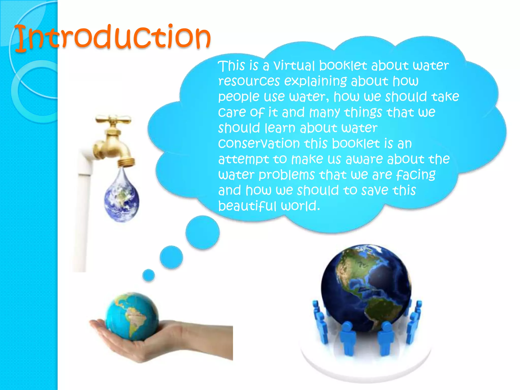 Introduction
               This is a virtual booklet about water
               resources explaining about how
               people use water, how we should take
               care of it and many things that we
               should learn about water
               conservation this booklet is an
               attempt to make us aware about the
               water problems that we are facing
               and how we should to save this
               beautiful world.
 