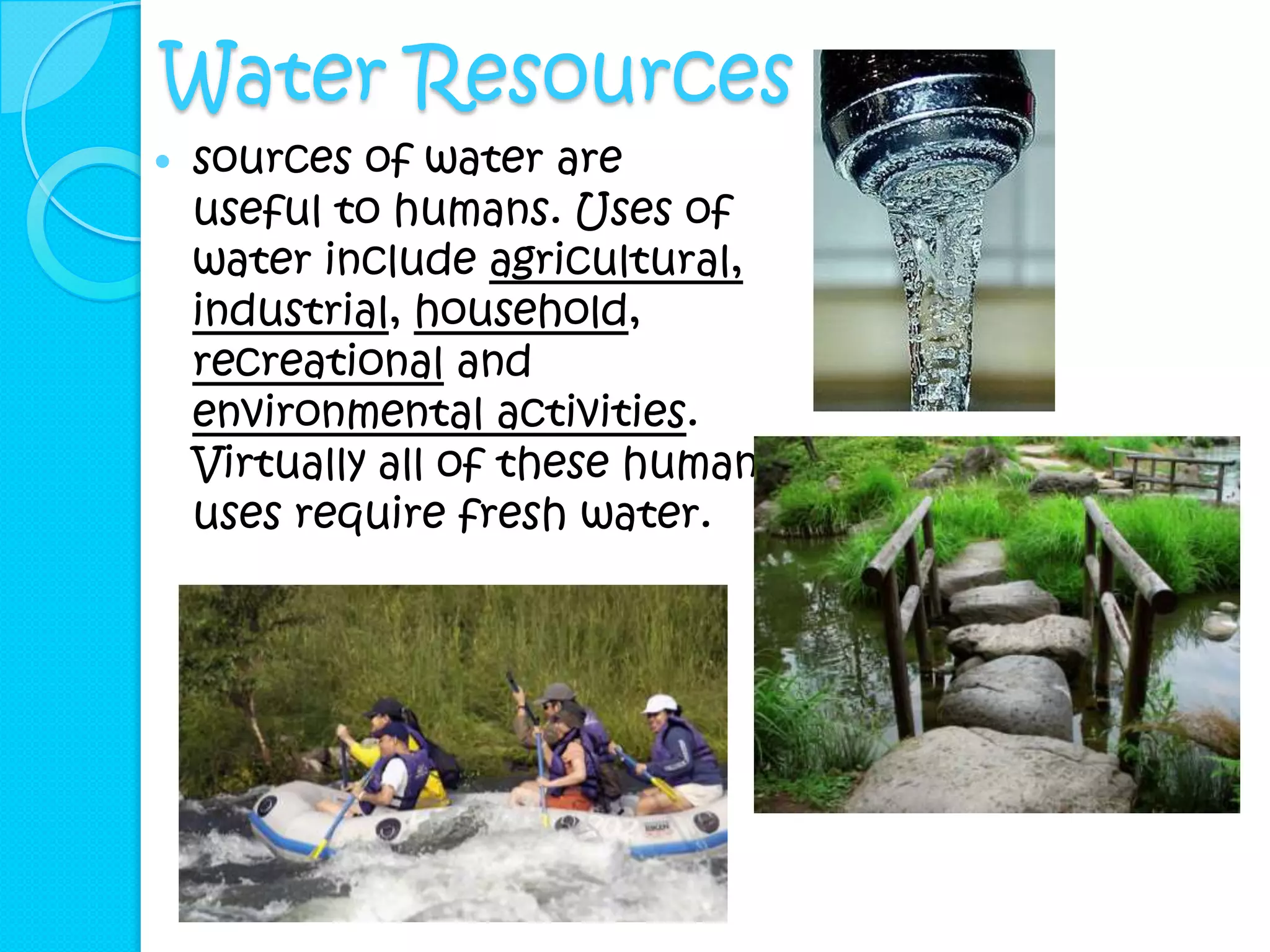 Water Resources
   sources of water are
    useful to humans. Uses of
    water include agricultural,
    industrial, household,
    recreational and
    environmental activities.
    Virtually all of these human
    uses require fresh water.
 