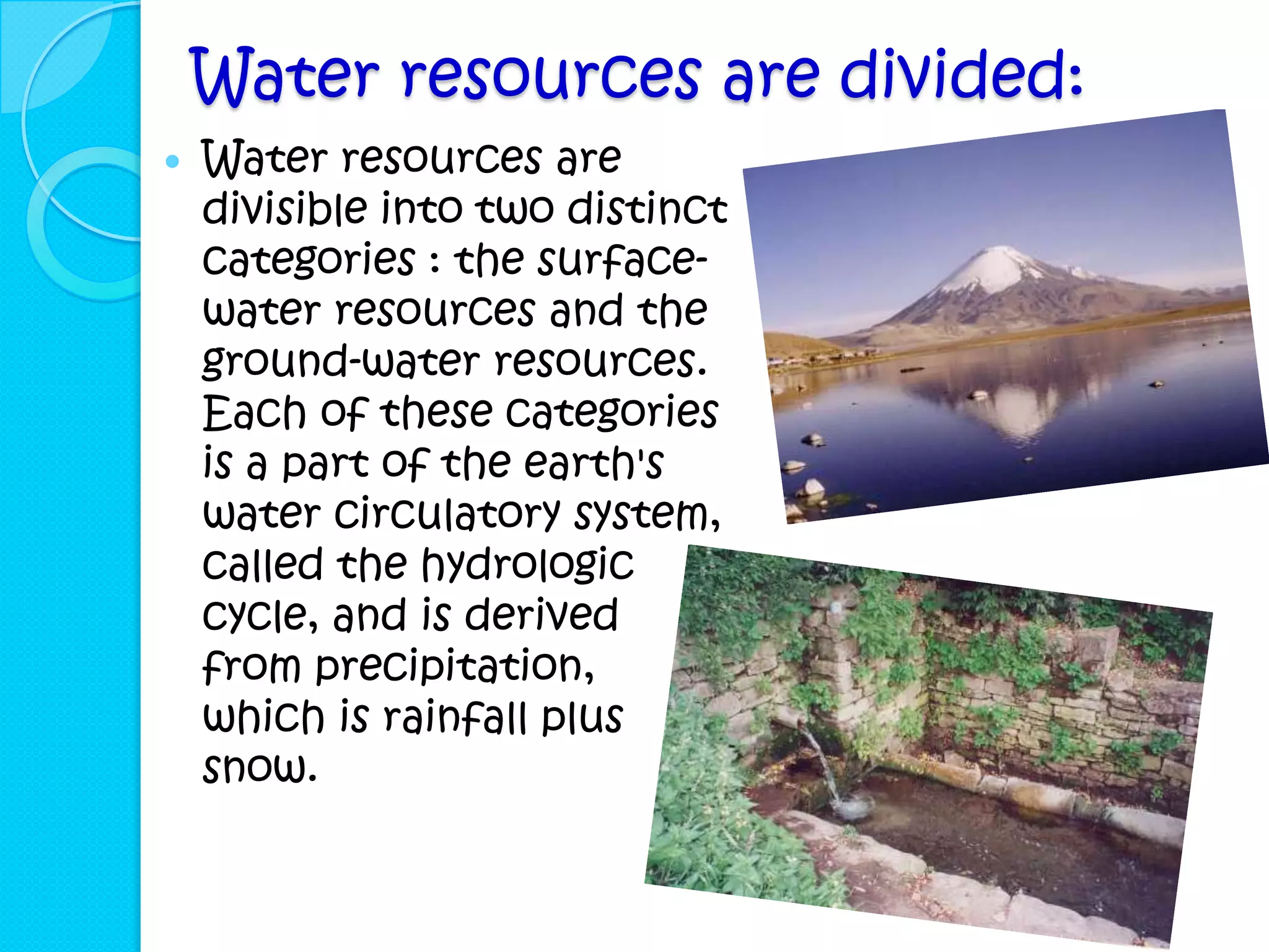 Water resources are divided:
   Water resources are
    divisible into two distinct
    categories : the surface-
    water resources and the
    ground-water resources.
    Each of these categories
    is a part of the earth's
    water circulatory system,
    called the hydrologic
    cycle, and is derived
    from precipitation,
    which is rainfall plus
    snow.
 