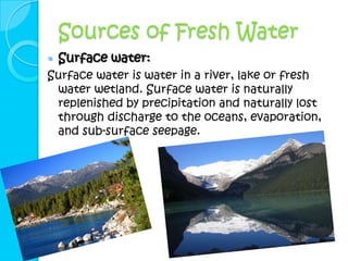 Sources of Fresh Water
   Surface water:
Surface water is water in a river, lake or fresh
 water wetland. Surface water is naturally
 replenished by precipitation and naturally lost
 through discharge to the oceans, evaporation,
 and sub-surface seepage.
 