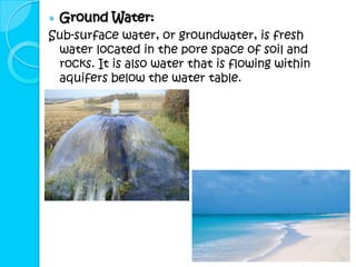    Ground Water:
Sub-surface water, or groundwater, is fresh
 water located in the pore space of soil and
 rocks. It is also water that is flowing within
 aquifers below the water table.
 