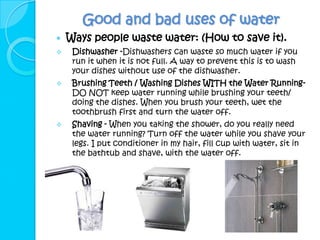 Good and bad uses of water
   Ways people waste water: (How to save it).
    Dishwasher -Dishwashers can waste so much water if you
     run it when it is not full. A way to prevent this is to wash
     your dishes without use of the dishwasher.
    Brushing Teeth / Washing Dishes WITH the Water Running-
     DO NOT keep water running while brushing your teeth/
     doing the dishes. When you brush your teeth, wet the
     toothbrush first and turn the water off.
    Shaving - When you taking the shower, do you really need
     the water running? Turn off the water while you shave your
     legs. I put conditioner in my hair, fill cup with water, sit in
     the bathtub and shave, with the water off.
 