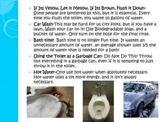    If Its Yellow, Let it Mellow. If Its Brown, Flush it Down-
    Some people are bothered by this, but it is essential. Every
    time you flush the toilet, you waste 10 gallons of water.
   Car Wash-This may be hard for us city folks, but if you have a
    lawn, Wash your car on it! Use Biodegradable soap, and a
    bucket of water. Only turn on the hose for the final rinse.
   Bath time! Bath time is no longer Fun time. It wastes an
    unnecessary amount of water. an average shower uses 1/5 the
    amount of water that is needed for a bath!
   Using the Toilet as a Garbage Can- Do Not Do This! Throw
    out everything in a garbage can, even if it is tempting to just
    throw it in the toilet.
   Hot Water-Only use hot water when absolutely necessary.
    Hot water uses a lot more energy, and it isn’t always
    necessary.
 