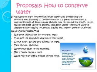 Proposals: How to conserve
      water
If you want to learn how to conserver water and protecting the
   environment, learning to conserve water is a great way to make a
   positive impact. A four-minute shower may not sound like much, but in
   reality can cost up to 40 gallons. But don't worry--there are ways to
   change water-hogging household habits into leaner, greener activities.
Water Conservation Tips
   Run your dishwasher for only full loads.
   Turn off the tap when you brush your teeth.
   Check your faucets and toilets for leaks.
   Take shorter showers.
   Water your lawn in the morning.
   Use a cover on your pool.
   Wash your car with a nozzle on the hose.
 