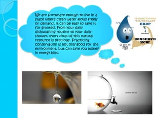    We are fortunate enough to live in a
    place where clean water flows freely
    on demand, it can be easy to take it
    for granted. From your daily
    dishwashing routine to your daily
    shower, every drop of this natural
    resource is precious. Practicing
    conservation is not only good for the
    environment, but can save you money
    in energy bills.
 