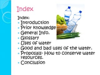 Index
Index:
 Introduction
 Prior knowledge
 General Info.
 Glossary
 Uses of water
 Good and bad uses of the water.
 Proposals- How to conserve water
  resources.
 Conclusion
 
