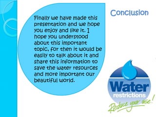 Conclusion
Finally we have made this
presentation and we hope
you enjoy and like it. I
hope you understood
about this important
topic, for then it would be
easily to talk about it and
share this information to
save the water resources
and more important our
beautiful world.
 