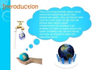 Introduction
               This is a virtual booklet about water
               resources explaining about how
               people use water, how we should take
               care of it and many things that we
               should learn about water
               conservation this booklet is an
               attempt to make us aware about the
               water problems that we are facing
               and how we should to save this
               beautiful world.
 