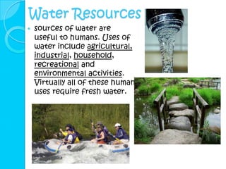Water Resources
   sources of water are
    useful to humans. Uses of
    water include agricultural,
    industrial, household,
    recreational and
    environmental activities.
    Virtually all of these human
    uses require fresh water.
 