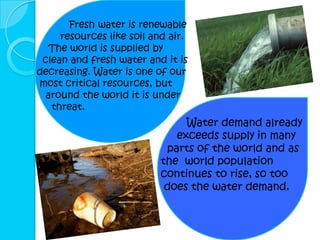 Fresh water is renewable
     resources like soil and air.
  The world is supplied by
 clean and fresh water and it is
decreasing. Water is one of our
most critical resources, but
 around the world it is under
   threat.
                                Water demand already
                              exceeds supply in many
                            parts of the world and as
                           the world population
                           continues to rise, so too
                            does the water demand.
 