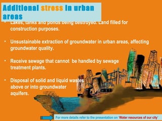Lakes, tanks and ponds being destroyed. Land filled for construction purposes. Unsustainable extraction of groundwater in urban areas, affecting groundwater quality. Receive sewage that cannot  be handled by sewage  treatment plants. Disposal of solid and liquid wastes  above or into groundwater  aquifers.  Additional  stress  in urban areas For more details refer to the presentation on ‘ Water resources of our city ’ 