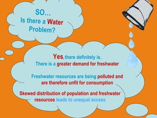 SO… Is there a  Water   Problem? Yes ,  there definitely is. There is a  greater demand for freshwater Freshwater resources are being  polluted and are therefore unfit for consumption Skewed distribution of population and freshwater resources  leads to unequal access 