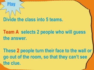 Divide the class into 5 teams. Team A   selects 2 people who will guess the answer.  These  2  people turn their face to the wall or go out of the room, so that they can’t see the clue.  Play   