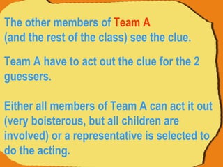 Team A have to act out the clue for the 2 guessers.  Either all members of Team A can act it out (very boisterous, but all children are involved) or a representative is selected to do the acting.  The other members of  Team A   (and the rest of the class) see the clue.  