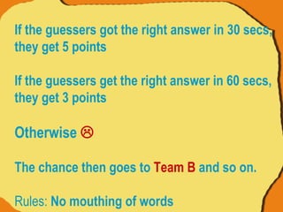 If the guessers got the right answer in 30 secs, they get 5 points If the guessers get the right answer in 60 secs, they get 3 points  Otherwise   The chance then goes to  Team B  and so on. Rules:  No mouthing of words 