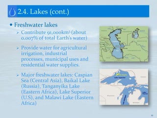 2.4. Lakes (cont.)
 Freshwater lakes
     Contribute 91,000km3 (about
      0.007% of total Earth’s water)
     Provide water for agricultural
      irrigation, industrial
      processes, municipal uses and
      residential water supplies.
     Major freshwater lakes: Caspian
      Sea (Central Asia), Baikal Lake
      (Russia), Tanganyika Lake
      (Eastern Africa), Lake Superior
      (U.S), and Malawi Lake (Eastern
      Africa)

                                        12
 
