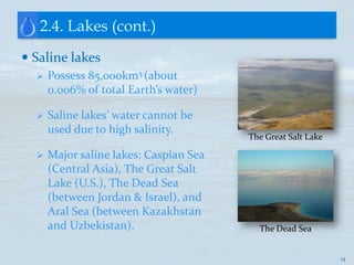 2.4. Lakes (cont.)
 Saline lakes
     Possess 85,000km3 (about
      0.006% of total Earth’s water)

     Saline lakes’ water cannot be
      used due to high salinity.
                                        The Great Salt Lake

     Major saline lakes: Caspian Sea
      (Central Asia), The Great Salt
      Lake (U.S.), The Dead Sea
      (between Jordan & Israel), and
      Aral Sea (between Kazakhstan
      and Uzbekistan).                    The Dead Sea


                                                              13
 