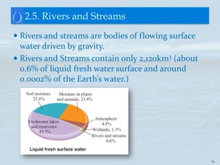 2.5. Rivers and Streams
 Rivers and streams are bodies of flowing surface
  water driven by gravity.
 Rivers and Streams contain only 2,120km3 (about
  0.6% of liquid fresh water surface and around
  0.0002% of the Earth’s water.)




                                                     14
 