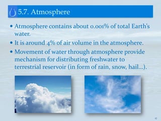 5.7. Atmosphere
 Atmosphere contains about 0.001% of total Earth’s
  water.
 It is around 4% of air volume in the atmosphere.
 Movement of water through atmosphere provide
  mechanism for distributing freshwater to
 terrestrial reservoir (in form of rain, snow, hail…).




                                                         17
 