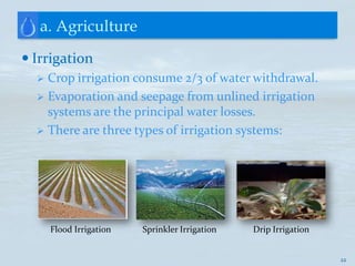 a. Agriculture

 Irrigation
   Crop irrigation consume 2/3 of water withdrawal.
   Evaporation and seepage from unlined irrigation
    systems are the principal water losses.
   There are three types of irrigation systems:




      Flood Irrigation   Sprinkler Irrigation   Drip Irrigation


                                                                  22
 