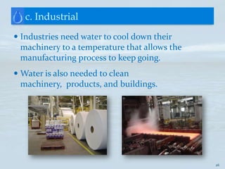 c. Industrial
 Industries need water to cool down their
  machinery to a temperature that allows the
 manufacturing process to keep going.
 Water is also needed to clean
  machinery, products, and buildings.




                                               26
 