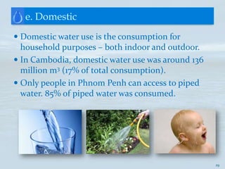 e. Domestic
 Domestic water use is the consumption for
  household purposes – both indoor and outdoor.
 In Cambodia, domestic water use was around 136
  million m3 (17% of total consumption).
 Only people in Phnom Penh can access to piped
 water. 85% of piped water was consumed.




                                                   29
 
