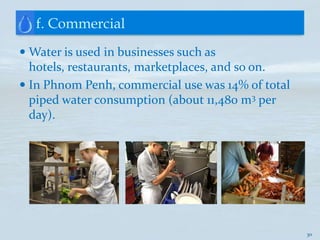 f. Commercial
 Water is used in businesses such as
  hotels, restaurants, marketplaces, and so on.
 In Phnom Penh, commercial use was 14% of total
  piped water consumption (about 11,480 m3 per
  day).




                                                   30
 