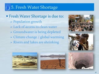 5. Fresh Water Shortage

 Fresh Water Shortage is due to:
   Population growth
   Lack of access to clean water
   Groundwater is being depleted
   Climate change / global warming
   Rivers and lakes are shrinking




                                      36
 