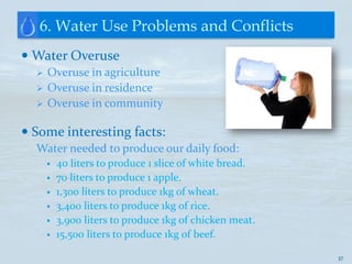 6. Water Use Problems and Conflicts
 Water Overuse
     Overuse in agriculture
     Overuse in residence
     Overuse in community

 Some interesting facts:
  Water needed to produce our daily food:
         40 liters to produce 1 slice of white bread.
         70 liters to produce 1 apple.
         1,300 liters to produce 1kg of wheat.
         3,400 liters to produce 1kg of rice.
         3,900 liters to produce 1kg of chicken meat.
         15,500 liters to produce 1kg of beef.

                                                         37
 