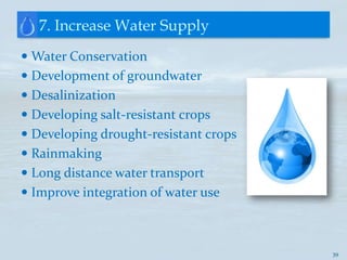 7. Increase Water Supply
 Water Conservation
 Development of groundwater
 Desalinization
 Developing salt-resistant crops
 Developing drought-resistant crops
 Rainmaking
 Long distance water transport
 Improve integration of water use



                                       39
 