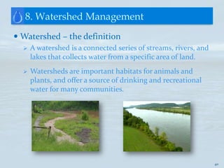 8. Watershed Management
 Watershed – the definition
     A watershed is a connected series of streams, rivers, and
      lakes that collects water from a specific area of land.
     Watersheds are important habitats for animals and
      plants, and offer a source of drinking and recreational
      water for many communities.




                                                                  40
 