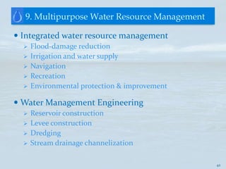9. Multipurpose Water Resource Management

 Integrated water resource management
     Flood-damage reduction
     Irrigation and water supply
     Navigation
     Recreation
     Environmental protection & improvement

 Water Management Engineering
     Reservoir construction
     Levee construction
     Dredging
     Stream drainage channelization

                                               42
 