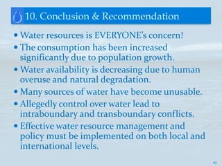 10. Conclusion & Recommendation
 Water resources is EVERYONE’s concern!
 The consumption has been increased
  significantly due to population growth.
 Water availability is decreasing due to human
  overuse and natural degradation.
 Many sources of water have become unusable.
 Allegedly control over water lead to
  intraboundary and transboundary conflicts.
 Effective water resource management and
  policy must be implemented on both local and
  international levels.
                                                  43
 
