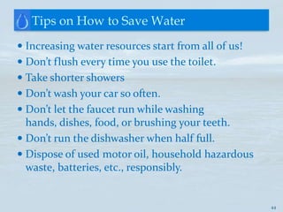 Tips on How to Save Water
 Increasing water resources start from all of us!
 Don’t flush every time you use the toilet.
 Take shorter showers
 Don’t wash your car so often.
 Don’t let the faucet run while washing
  hands, dishes, food, or brushing your teeth.
 Don’t run the dishwasher when half full.
 Dispose of used motor oil, household hazardous
  waste, batteries, etc., responsibly.


                                                     44
 