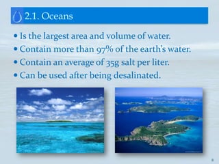 2.1. Oceans

 Is the largest area and volume of water.
 Contain more than 97% of the earth’s water.
 Contain an average of 35g salt per liter.
 Can be used after being desalinated.




                                                8
 