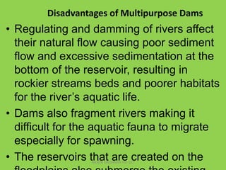 Disadvantages of Multipurpose Dams

• Regulating and damming of rivers affect
their natural flow causing poor sediment
flo...