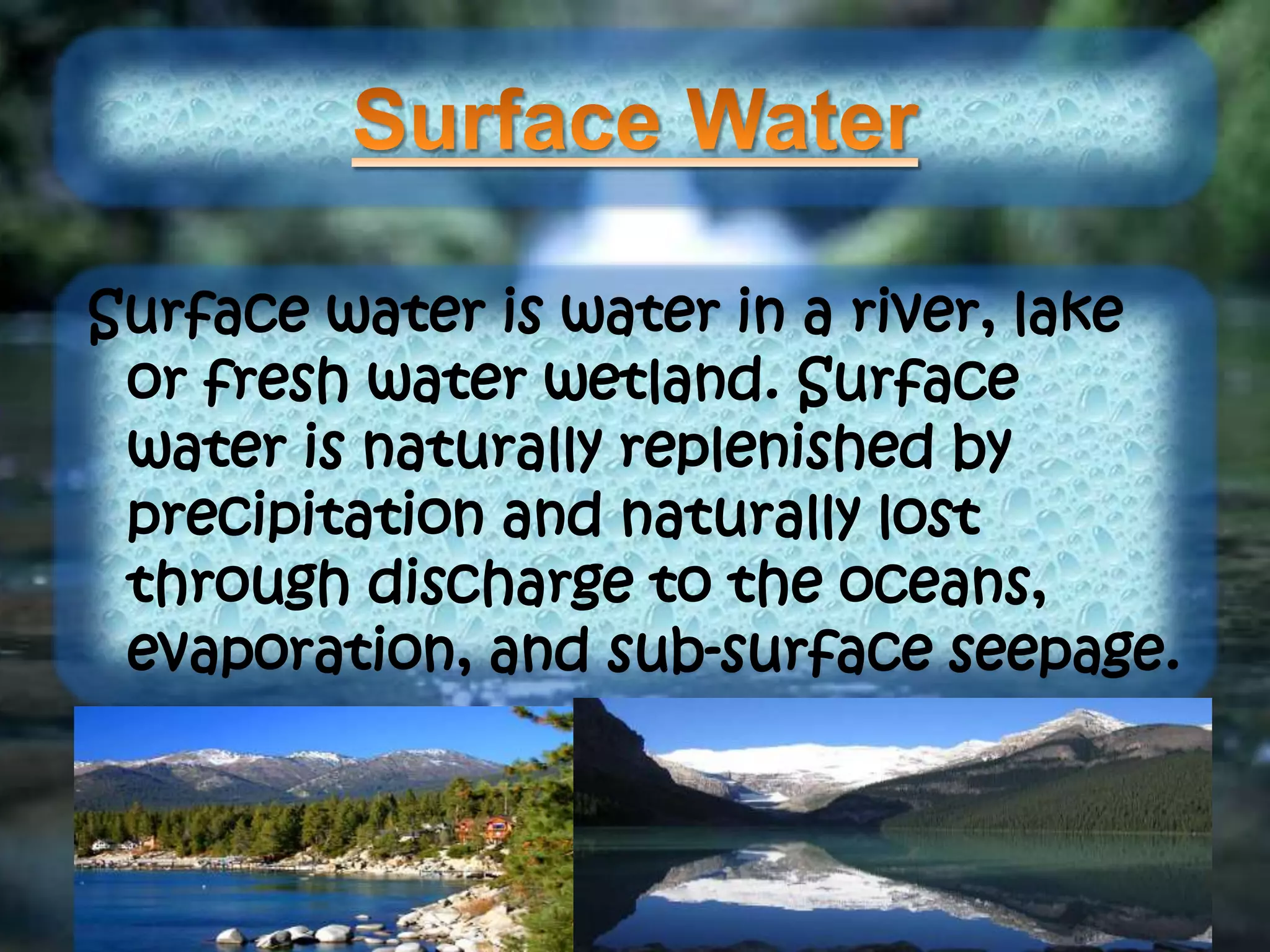 Surface water is water in a river, lake
or fresh water wetland. Surface
water is naturally replenished by
precipitation and naturally lost
through discharge to the oceans,
evaporation, and sub-surface seepage.
 