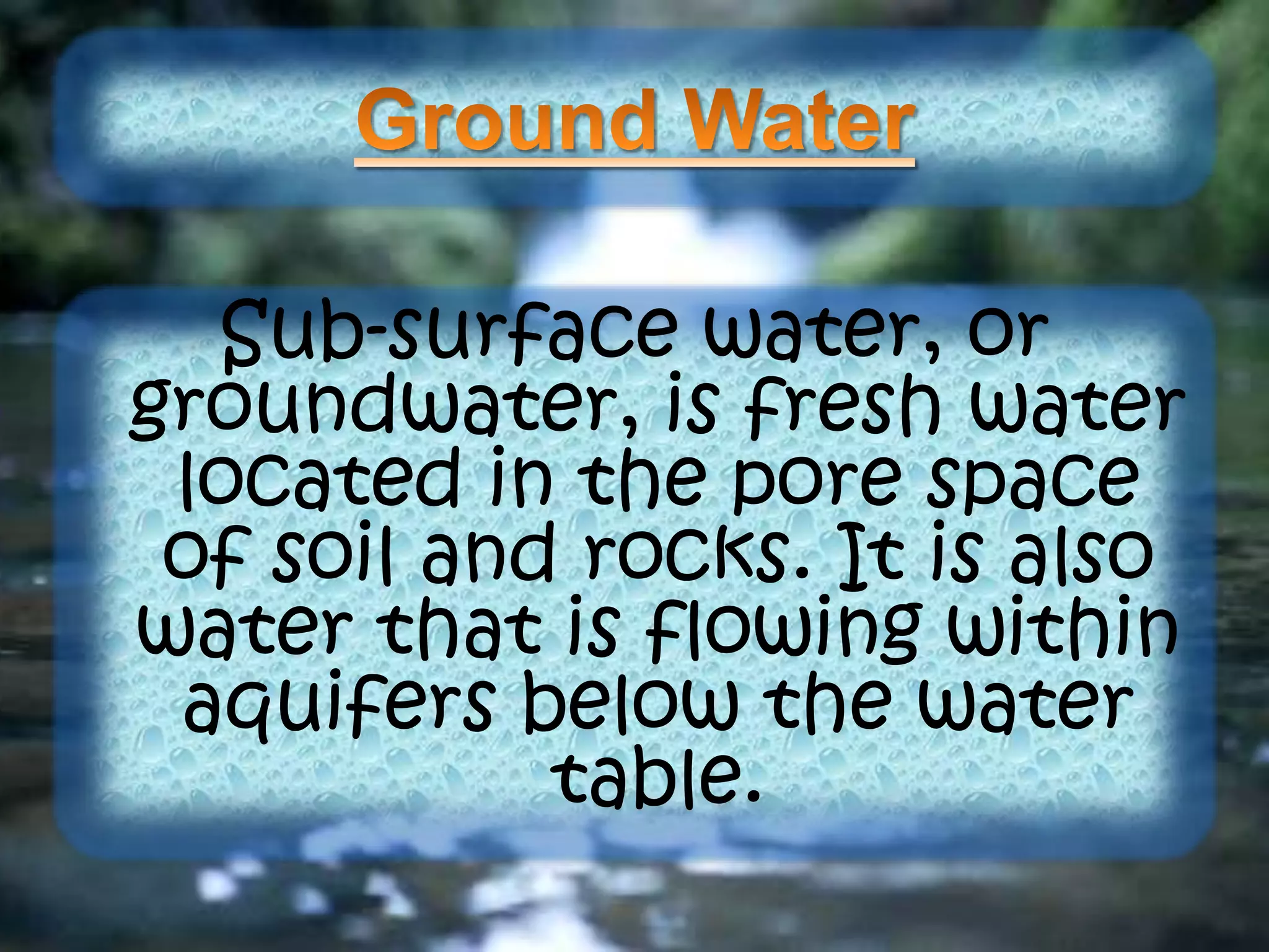 Sub-surface water, or
groundwater, is fresh water
located in the pore space
of soil and rocks. It is also
water that is flowing within
aquifers below the water
table.
 