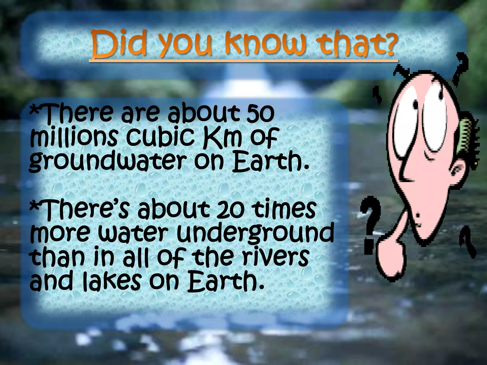 *There are about 50
millions cubic Km of
groundwater on Earth.
*There’s about 20 times
more water underground
than in all of the rivers
and lakes on Earth.
 