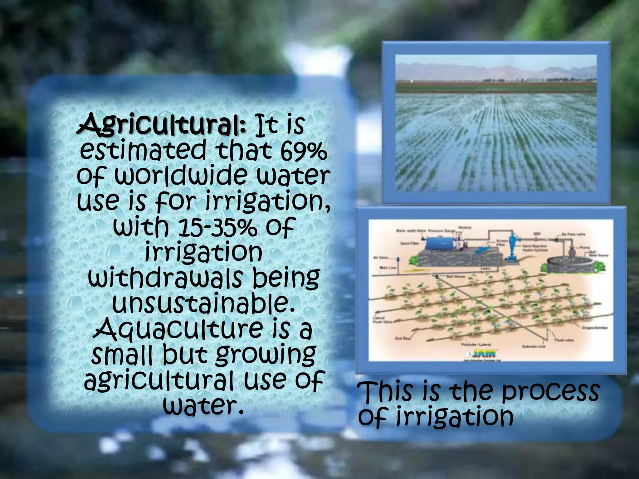 Agricultural: It is
estimated that 69%
of worldwide water
use is for irrigation,
with 15-35% of
irrigation
withdrawals being
unsustainable.
Aquaculture is a
small but growing
agricultural use of
water.
This is the process
of irrigation
 