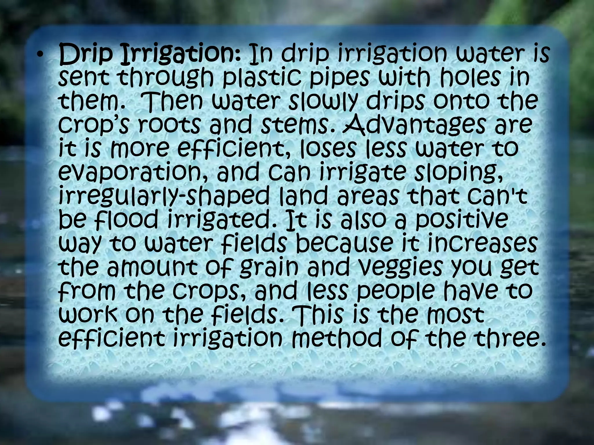 • Drip Irrigation: In drip irrigation water is
sent through plastic pipes with holes in
them. Then water slowly drips onto the
crop’s roots and stems. Advantages are
it is more efficient, loses less water to
evaporation, and can irrigate sloping,
irregularly-shaped land areas that can't
be flood irrigated. It is also a positive
way to water fields because it increases
the amount of grain and veggies you get
from the crops, and less people have to
work on the fields. This is the most
efficient irrigation method of the three.
 