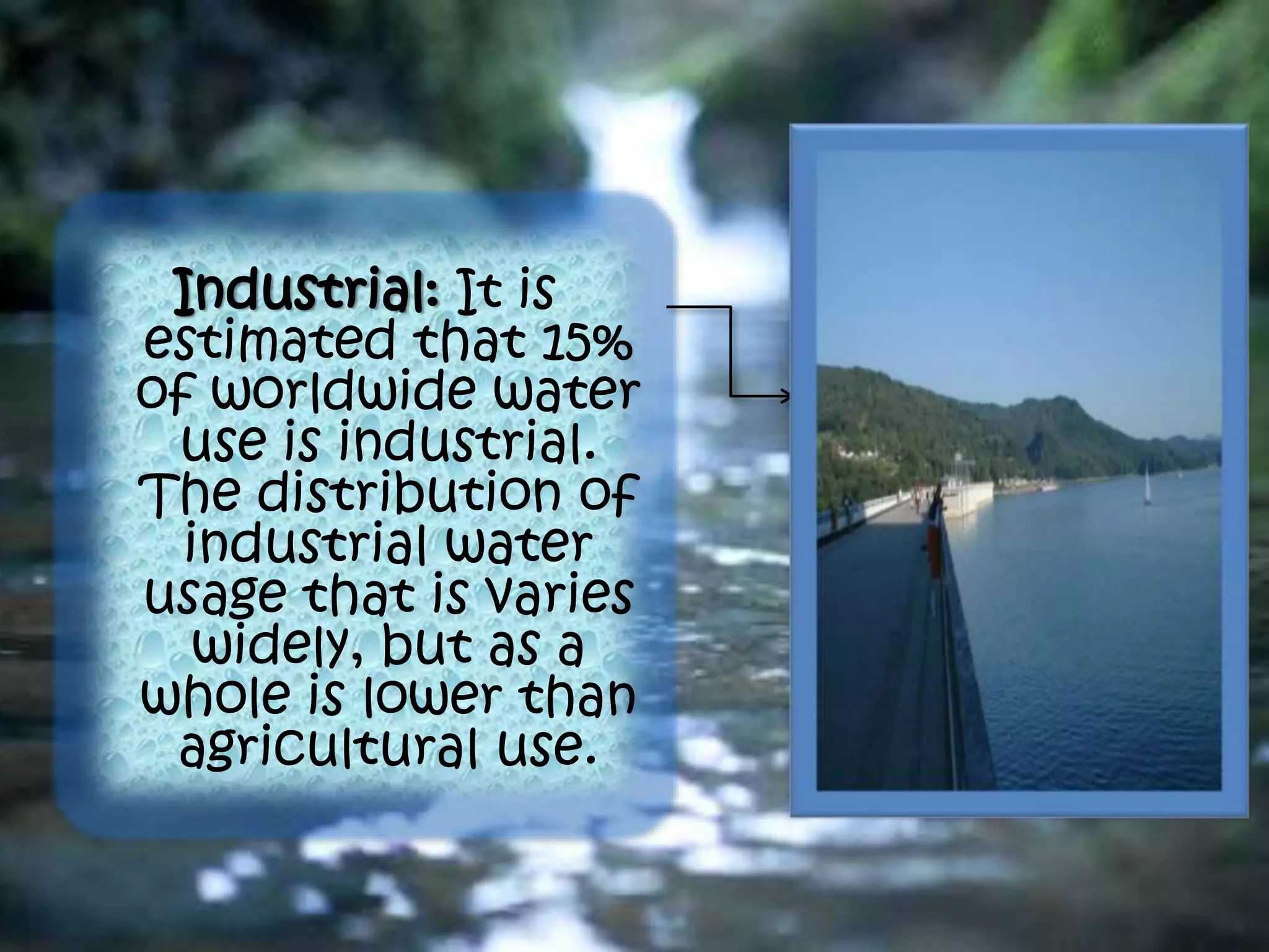 Industrial: It is
estimated that 15%
of worldwide water
use is industrial.
The distribution of
industrial water
usage that is varies
widely, but as a
whole is lower than
agricultural use.
 